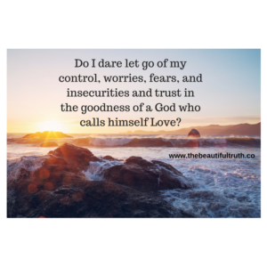 Do I dare let go of my control, worries, fears, and insecurities and trust in the goodness of a God who calls himself Love-